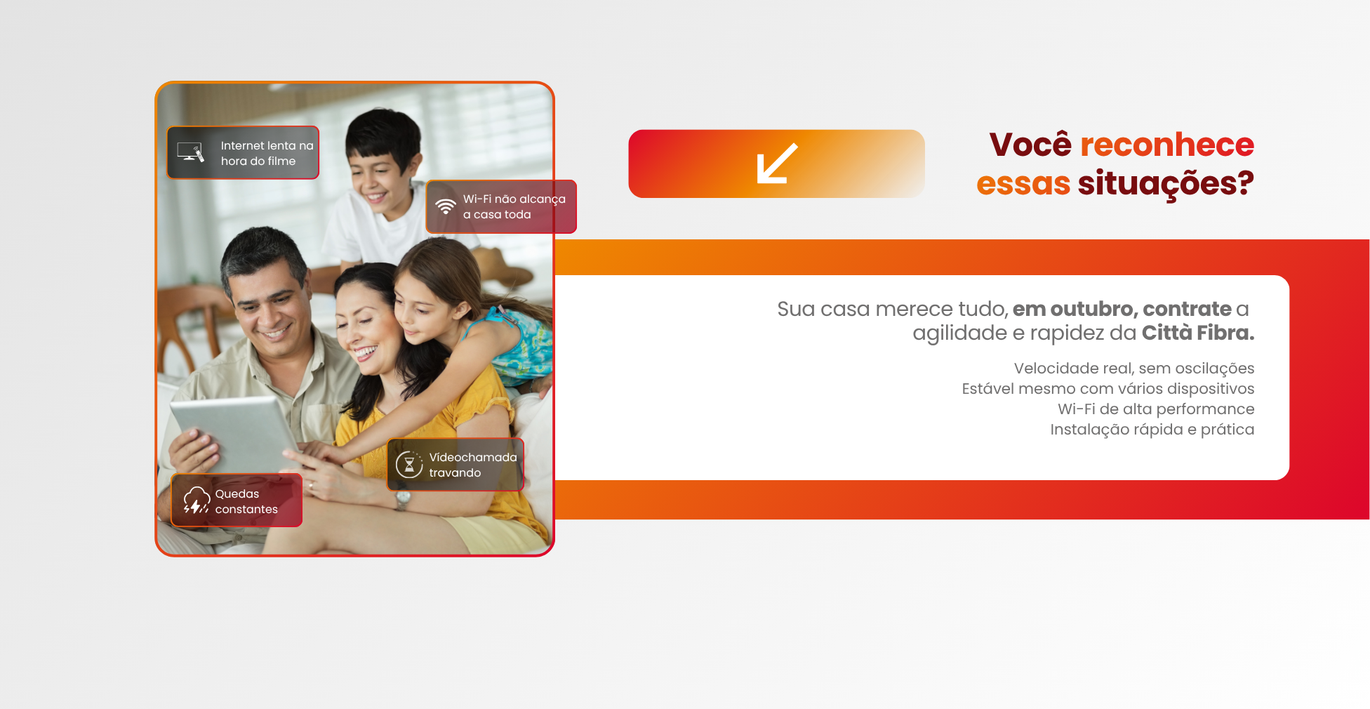Você reconhece essas situações?
Wi-Fi não alcança a casa toda
Internet lenta na hora do filme
Vídeochamada travando
Quedas constantes

Assista aos jogos sem travar, comemore sem interrupções e conecte toda a casa com a velocidade da Città Fibra.

Velocidade real, sem oscilações
Estável mesmo com vários dispositivos
Wi-Fi de alta performance
Instalação rápida e prática